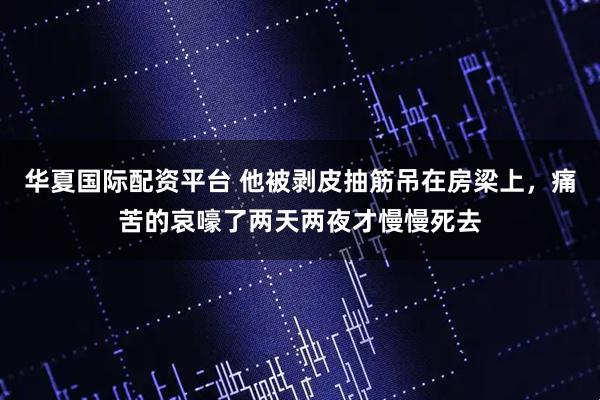 华夏国际配资平台 他被剥皮抽筋吊在房梁上，痛苦的哀嚎了两天两夜才慢慢死去