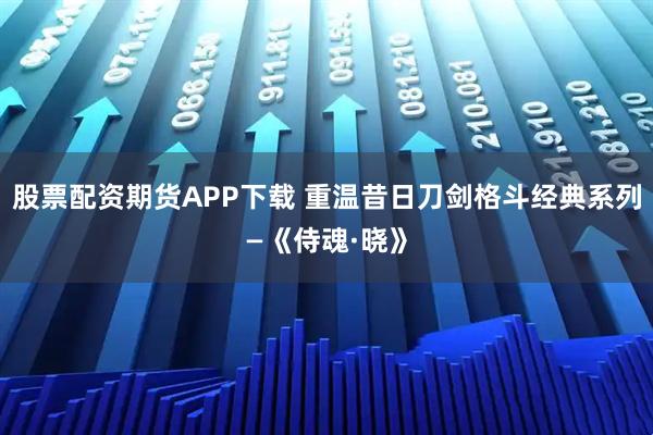 股票配资期货APP下载 重温昔日刀剑格斗经典系列—《侍魂·晓》