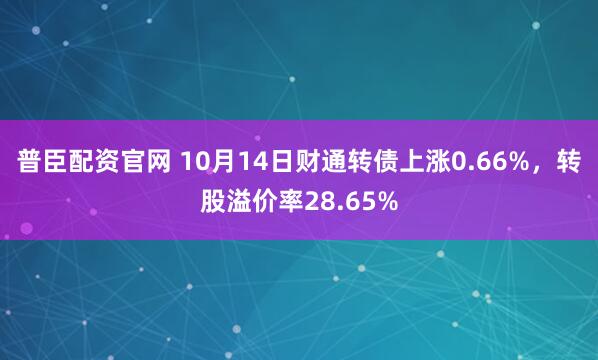 普臣配资官网 10月14日财通转债上涨0.66%，转股溢价率28.65%