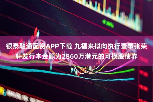 银泰融通配资APP下载 九福来拟向执行董事张荣轩发行本金额为2860万港元的可换股债券