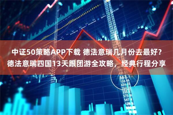 中证50策略APP下载 德法意瑞几月份去最好？德法意瑞四国13天跟团游全攻略，经典行程分享