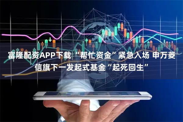 富隆配资APP下载 “帮忙资金”紧急入场 申万菱信旗下一发起式基金“起死回生”