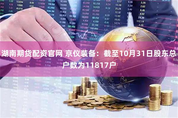 湖南期货配资官网 京仪装备：截至10月31日股东总户数为11817户