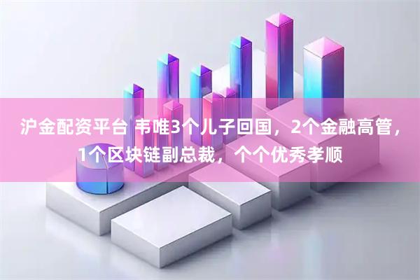 沪金配资平台 韦唯3个儿子回国，2个金融高管，1个区块链副总裁，个个优秀孝顺