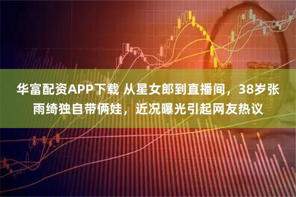 华富配资APP下载 从星女郎到直播间，38岁张雨绮独自带俩娃，近况曝光引起网友热议