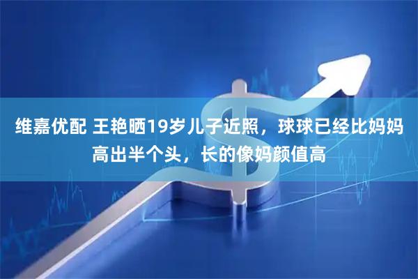 维嘉优配 王艳晒19岁儿子近照，球球已经比妈妈高出半个头，长的像妈颜值高