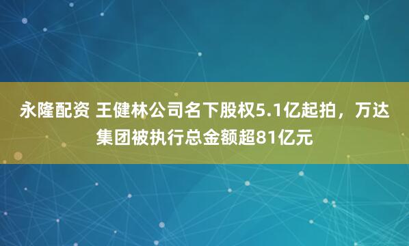 永隆配资 王健林公司名下股权5.1亿起拍，万达集团被执行总金额超81亿元