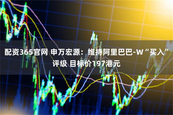 配资365官网 申万宏源：维持阿里巴巴-W“买入”评级 目标价197港元
