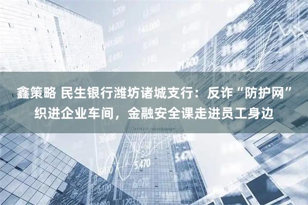 鑫策略 民生银行潍坊诸城支行：反诈“防护网”织进企业车间，金融安全课走进员工身边