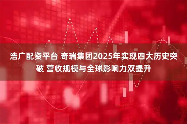 浩广配资平台 奇瑞集团2025年实现四大历史突破 营收规模与全球影响力双提升