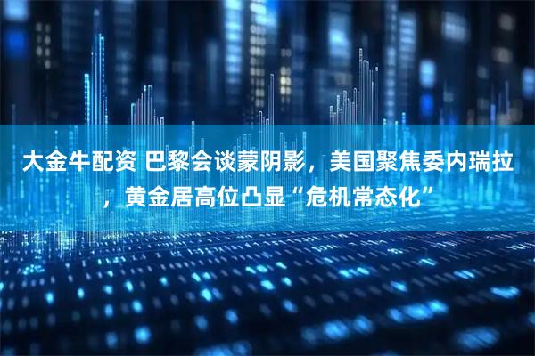 大金牛配资 巴黎会谈蒙阴影，美国聚焦委内瑞拉，黄金居高位凸显“危机常态化”