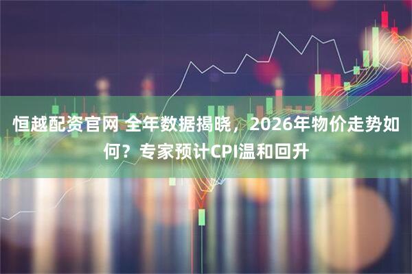 恒越配资官网 全年数据揭晓，2026年物价走势如何？专家预计CPI温和回升
