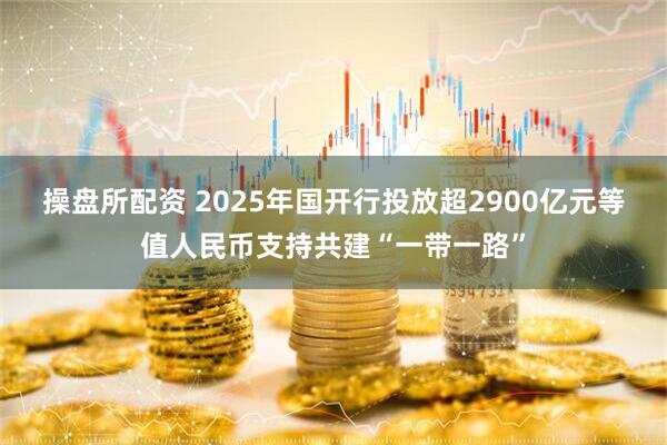 操盘所配资 2025年国开行投放超2900亿元等值人民币支持共建“一带一路”