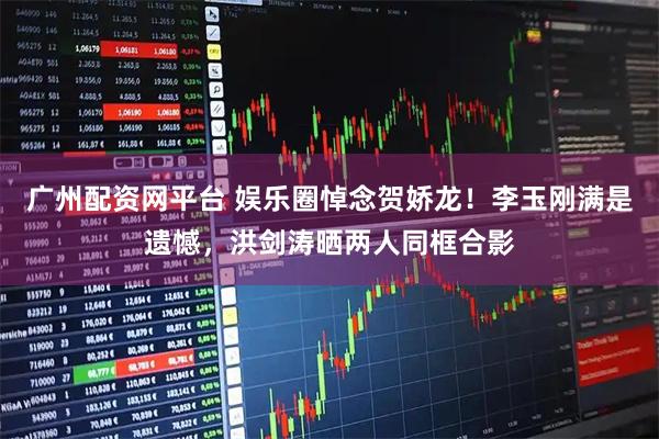 广州配资网平台 娱乐圈悼念贺娇龙！李玉刚满是遗憾，洪剑涛晒两人同框合影