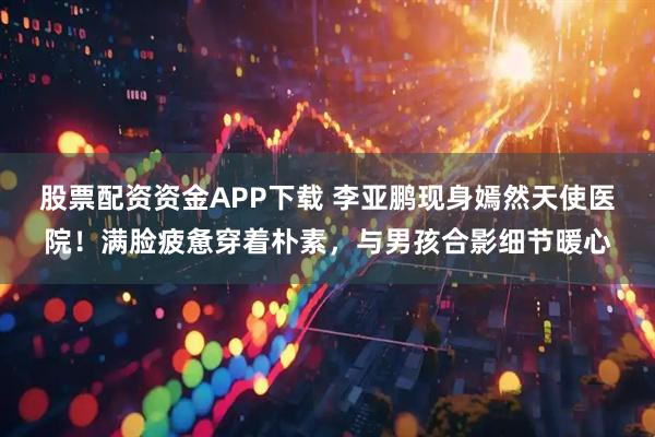 股票配资资金APP下载 李亚鹏现身嫣然天使医院！满脸疲惫穿着朴素，与男孩合影细节暖心