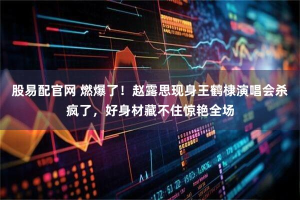 股易配官网 燃爆了！赵露思现身王鹤棣演唱会杀疯了，好身材藏不住惊艳全场