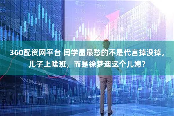 360配资网平台 闫学晶最愁的不是代言掉没掉，儿子上啥班，而是徐梦迪这个儿媳？