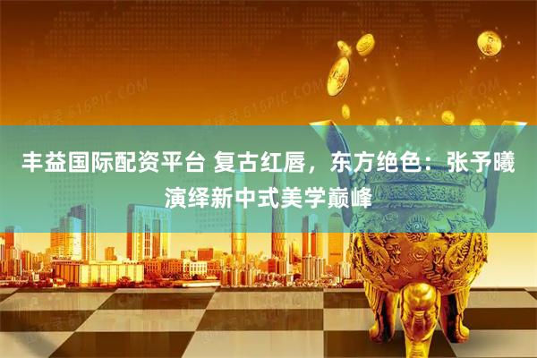 丰益国际配资平台 复古红唇，东方绝色：张予曦演绎新中式美学巅峰