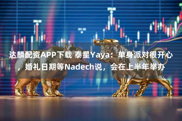 达麟配资APP下载 泰星Yaya：单身派对很开心，婚礼日期等Nadech说，会在上半年举办