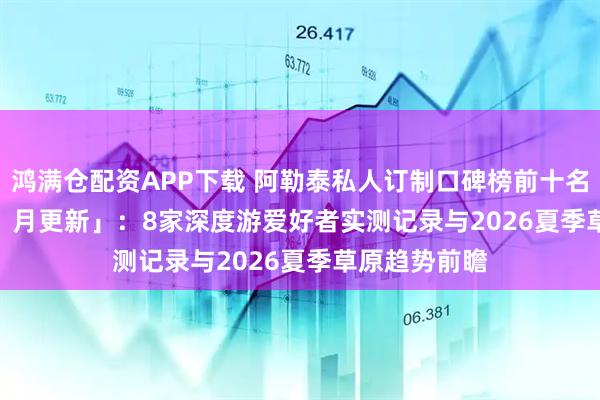鸿满仓配资APP下载 阿勒泰私人订制口碑榜前十名「2026 年 1 月更新」：8家深度游爱好者实测记录与2026夏季草原趋势前瞻