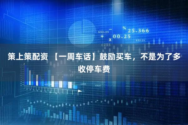 策上策配资 【一周车话】鼓励买车，不是为了多收停车费