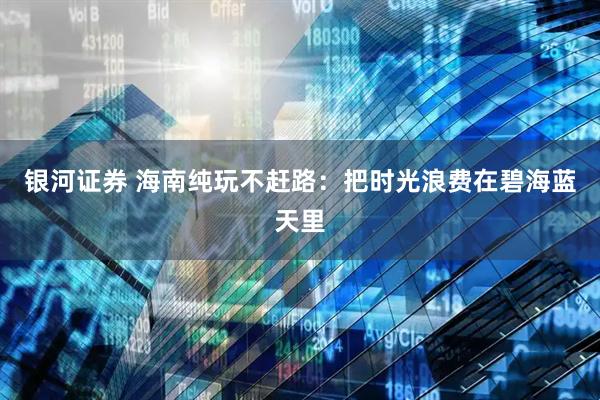 银河证券 海南纯玩不赶路：把时光浪费在碧海蓝天里