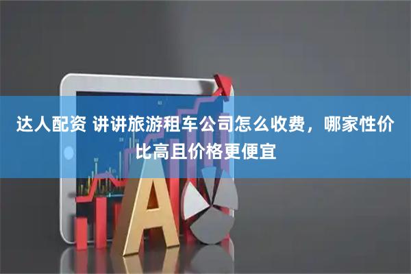 达人配资 讲讲旅游租车公司怎么收费，哪家性价比高且价格更便宜