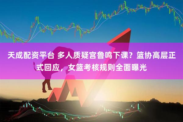 天成配资平台 多人质疑宫鲁鸣下课？篮协高层正式回应，女篮考核规则全面曝光