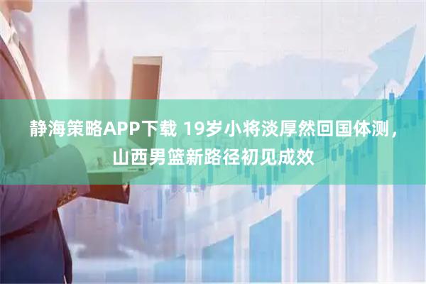 静海策略APP下载 19岁小将淡厚然回国体测，山西男篮新路径初见成效