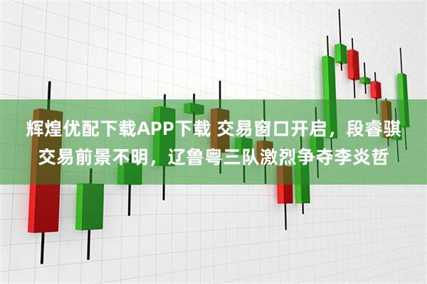 辉煌优配下载APP下载 交易窗口开启，段睿骐交易前景不明，辽鲁粤三队激烈争夺李炎哲