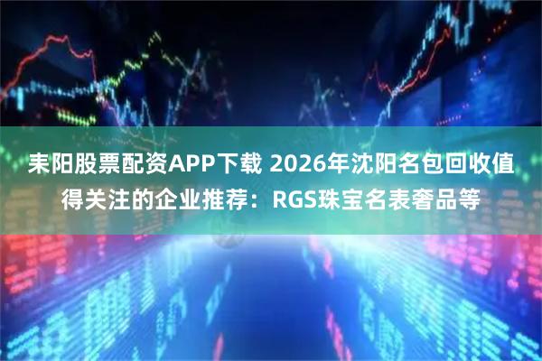 耒阳股票配资APP下载 2026年沈阳名包回收值得关注的企业推荐：RGS珠宝名表奢品等