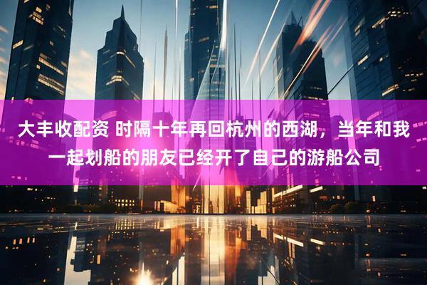 大丰收配资 时隔十年再回杭州的西湖，当年和我一起划船的朋友已经开了自己的游船公司