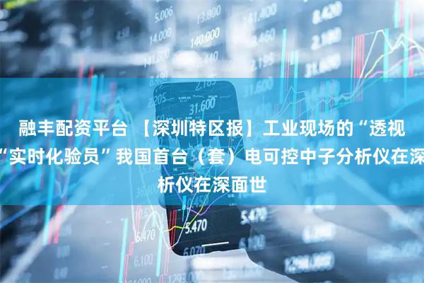 融丰配资平台 【深圳特区报】工业现场的“透视眼”“实时化验员”我国首台（套）电可控中子分析仪在深面世