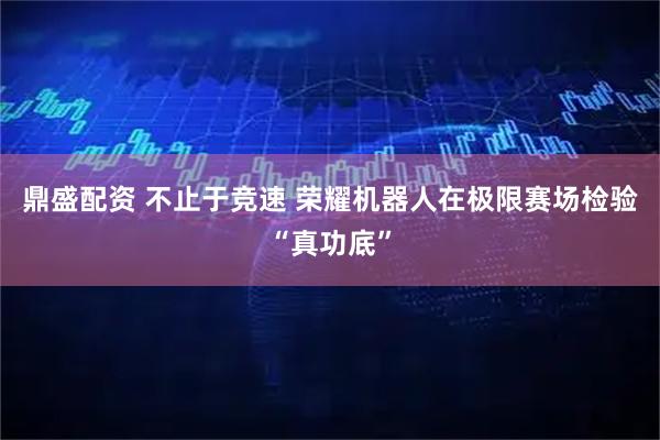 鼎盛配资 不止于竞速 荣耀机器人在极限赛场检验“真功底”