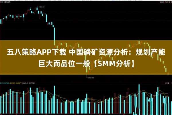 五八策略APP下载 中国磷矿资源分析:规划产能巨大而品位一般【SMM分析】